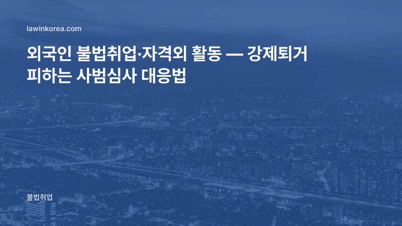 외국인 불법취업·자격외 활동 — 강제퇴거(강제추방) 사범심사 절차와 대응
