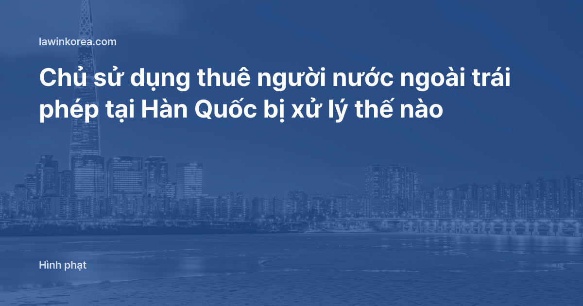 Chủ sử dụng thuê người nước ngoài trái phép tại Hàn Quốc bị xử lý thế nào