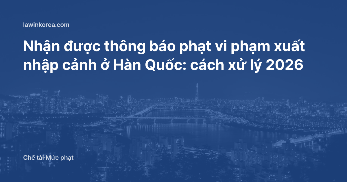 Nhận được thông báo phạt vi phạm xuất nhập cảnh ở Hàn Quốc: cách xử lý 2026